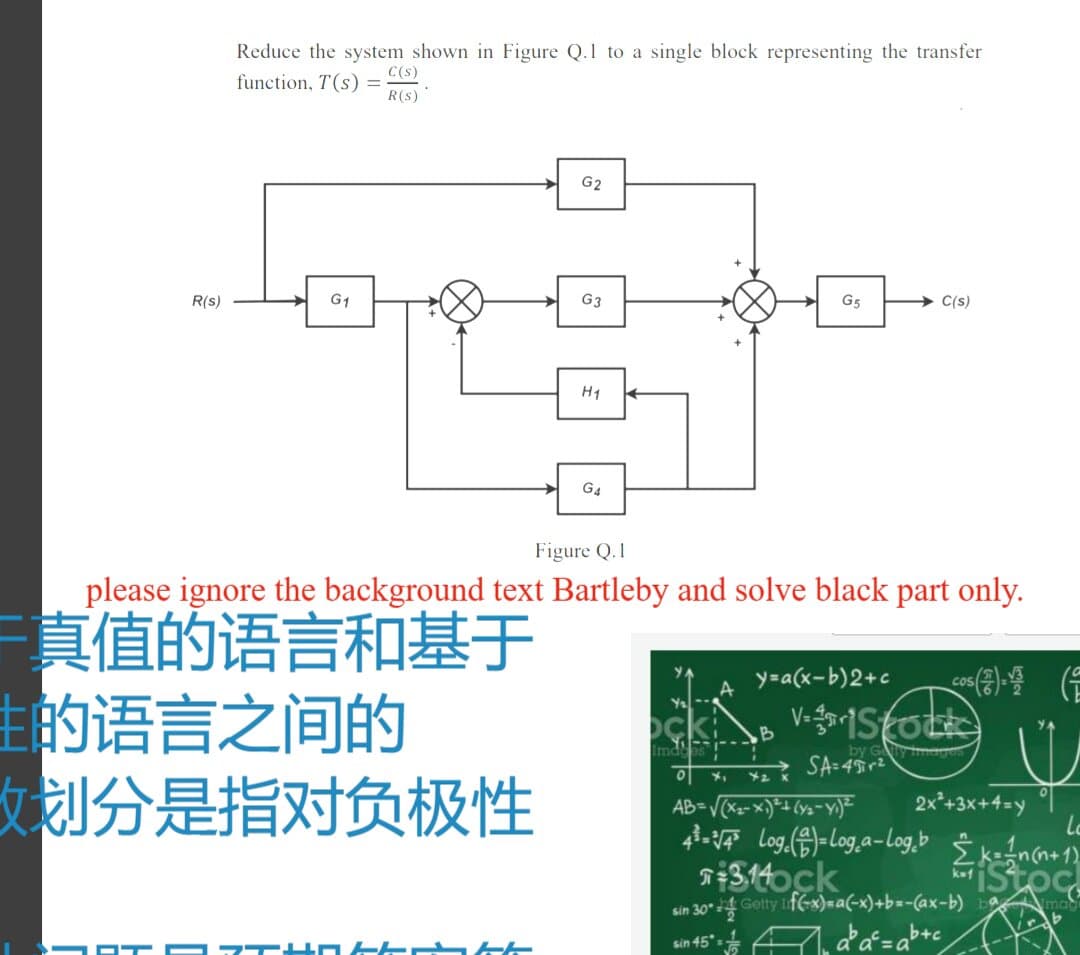 Reduce the system shown in Figure Q.1 to a single block representing the transfer
function, T(s)
C(s)
R(s)
G2
R(s)
G1
G3
G5
C(s)
H1
G4
Figure Q.1
please ignore the background text Bartleby and solve black part only.
真值的语言和基于
主的语言之间的
女划分是指对负极性
y=a(x-b)2+c
A
ock
Imds
B
by Gy img
SA=49r2
2x*+3x+4=y
314ock
sin 30 4 Getty ifG-x)=a(-x)+b=-(ax-b) b ma
sin 45
b+c
