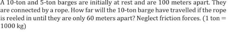 A 10-ton and 5-ton barges are initially at rest and are 100 meters apart. They
are connected by a rope. How far will the 10-ton barge have travelled if the rope
is reeled in until they are only 60 meters apart? Neglect friction forces. (1 ton =
1000 kg)