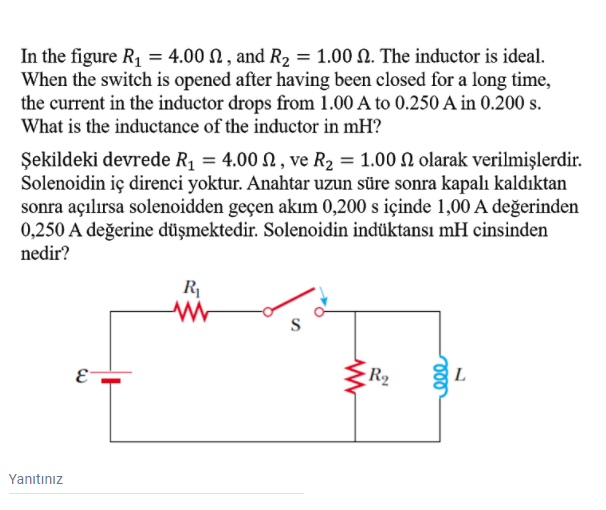 In the figure R, = 4.00 N , and R2 = 1.00 N. The inductor is ideal.
When the switch is opened after having been closed for a long time,
the current in the inductor drops from 1.00 A to 0.250 A in 0.200 s.
What is the inductance of the inductor in mH?
Şekildeki devrede R1 = 4.00 N , ve R2 = 1.00 N olarak verilmişlerdir.
Solenoidin iç direnci yoktur. Anahtar uzun süre sonra kapalı kaldıktan
sonra açılırsa solenoidden geçen akım 0,200 s içinde 1,00 A değerinden
0,250 A değerine düşmektedir. Solenoidin indüktansı mH cinsinden
nedir?
R
R2
L
E-
Yanıtınız

