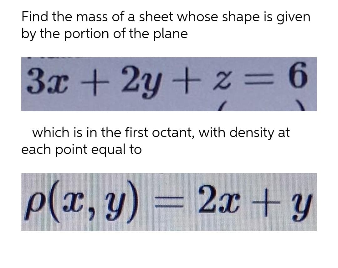 Find the mass of a sheet whose shape is given
by the portion of the plane
3x + 2y + z=6
which is in the first octant, with density at
each point equal to
P(x, y) = 2x +y

