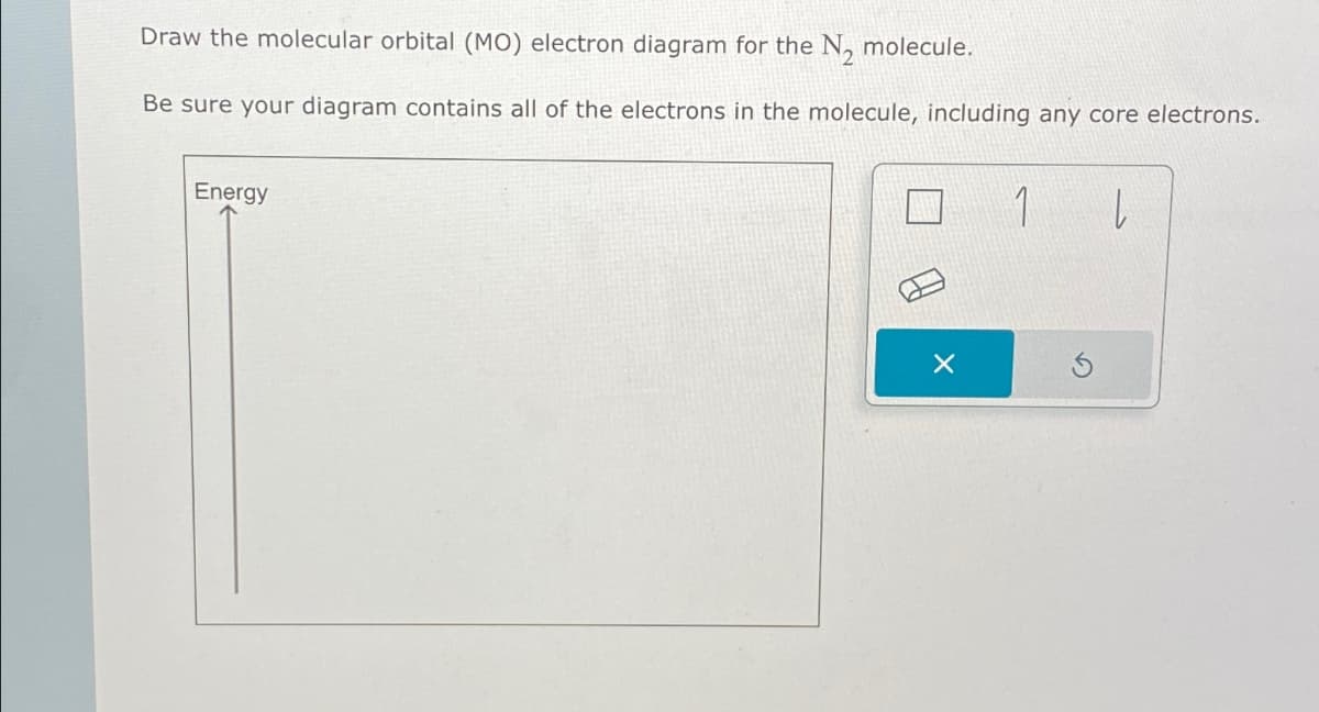 Draw the molecular orbital (MO) electron diagram for the N2 molecule.
Be sure your diagram contains all of the electrons in the molecule, including any core electrons.
Energy
1
L