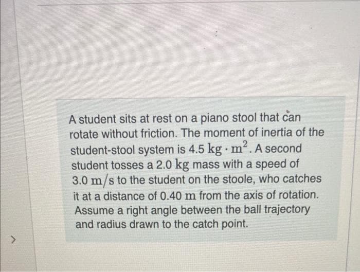 >
2
A student sits at rest on a piano stool that can
rotate without friction. The moment of inertia of the
student-stool system is 4.5 kg. m². A second
student tosses a 2.0 kg mass with a speed of
3.0 m/s to the student on the stoole, who catches
it at a distance of 0.40 m from the axis of rotation.
Assume a right angle between the ball trajectory
and radius drawn to the catch point.