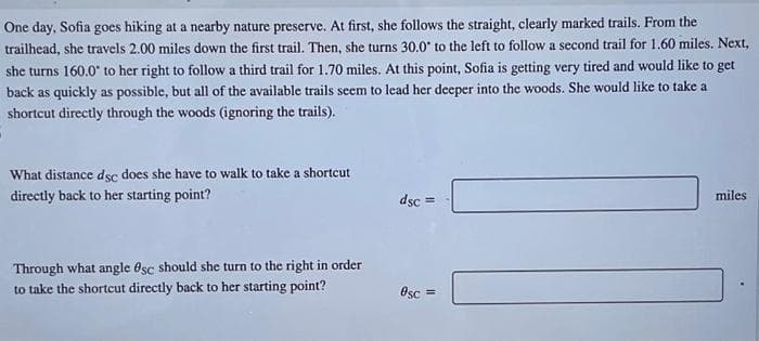 One day, Sofia goes hiking at a nearby nature preserve. At first, she follows the straight, clearly marked trails. From the
trailhead, she travels 2.00 miles down the first trail. Then, she turns 30.0° to the left to follow a second trail for 1.60 miles. Next,
she turns 160.0° to her right to follow a third trail for 1.70 miles. At this point, Sofia is getting very tired and would like to get
back as quickly as possible, but all of the available trails seem to lead her deeper into the woods. She would like to take a
shortcut directly through the woods (ignoring the trails).
What distance dsc does she have to walk to take a shortcut
directly back to her starting point?
Through what angle Osc should she turn to the right in order
to take the shortcut directly back to her starting point?
dsc=
0sc =
miles