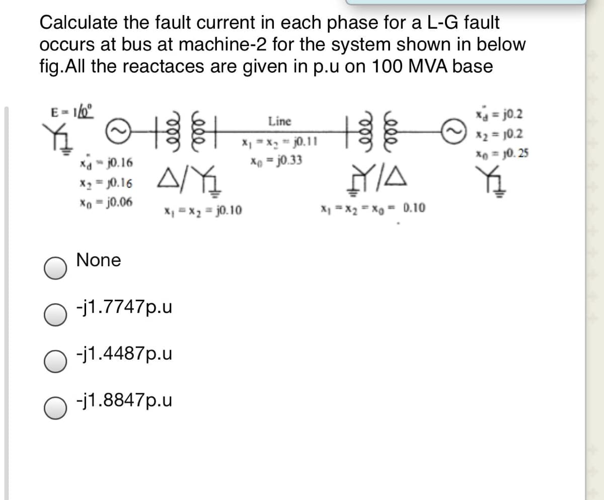 Calculate the fault current in each phase for a L-G fault
occurs at bus at machine-2 for the system shown in below
fig.All the reactaces are given in p.u on 100 MVA base
E =
x4 = j0.2
X2 = 10.2
*0 = J0. 25
Line
X1 = x = j0.11
Xp = j0.33
Xa " j0.16
X2 = J0.16
Xo = j0.06
%3D
NA
%3!
%3D
X, = x2 = j0.10
X1 = x2 = Xo = 0.10
None
-j1.7747p.u
-j1.4487p.u
-j1.8847p.u
