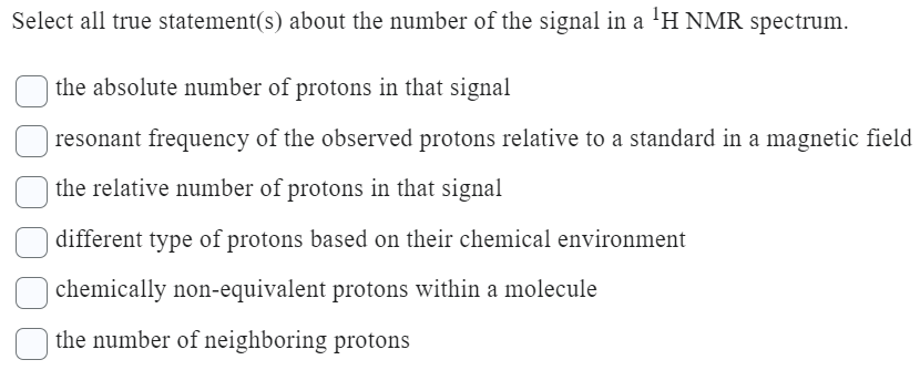 Select all true statement(s) about the number of the signal in a ¹H NMR spectrum.
the absolute number of protons in that signal
| resonant frequency of the observed protons relative to a standard in a magnetic field
the relative number of protons in that signal
different type of protons based on their chemical environment
chemically non-equivalent protons within a molecule
the number of neighboring protons
