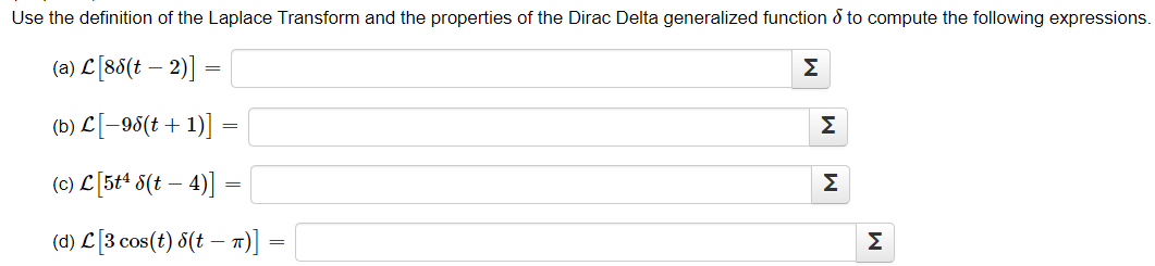 Use the definition of the Laplace Transform and the properties of the Dirac Delta generalized function to compute the following expressions.
(a) C[88(t − 2)] =
Σ
-
(b) £[-98(+ + 1)]
=
(c) C [5t4 δ(t − 4)]
-
=
(d) C[3 cos(t) δ(t – π)] ·
:-
Σ
M
M
