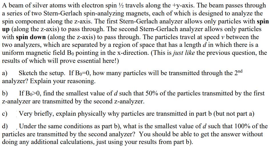 A beam of silver atoms with electron spin ½ travels along the +y-axis. The beam passes through
a series of two Stern-Gerlach spin-analyzing magnets, each of which is designed to analyze the
spin component along the z-axis. The first Stern-Gerlach analyzer allows only particles with spin
up (along the z-axis) to pass through. The second Stern-Gerlach analyzer allows only particles
with spin down (along the z-axis) to pass through. The particles travel at speed v between the
two analyzers, which are separated by a region of space that has a length d in which there is a
uniform magnetic field Bo pointing in the x-direction. (This is just like the previous question, the
results of which will prove essential here!)
a) Sketch the setup. If Bo=0, how many particles will be transmitted through the 2nd
analyzer? Explain your reasoning.
b) If Bo>0, find the smallest value of d such that 50% of the particles transmitted by the first
z-analyzer are transmitted by the second z-analyzer.
c)
Very briefly, explain physically why particles are transmitted in part b (but not part a)
d)
Under the same conditions as part b), what is the smallest value of d such that 100% of the
particles are transmitted by the second analyzer? You should be able to get the answer without
doing any additional calculations, just using your results from part b).