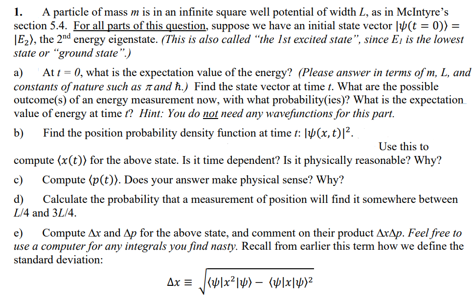 1.
A particle of mass m is in an infinite square well potential of width L, as in McIntyre's
section 5.4. For all parts of this question, suppose we have an initial state vector |(t = 0)) =
E₂), the 2nd
energy eigenstate. (This is also called "the 1st excited state", since E₁ is the lowest
state or "ground state".)
a) At t = 0, what is the expectation value of the energy? (Please answer in terms of m, L, and
constants of nature such as л and h.) Find the state vector at time t. What are the possible
outcome(s) of an energy measurement now, with what probability(ies)? What is the expectation
value of energy at time t? Hint: You do not need any wavefunctions for this part.
b) Find the position probability density function at time t: [4(x, t)|².
Use this to
compute (x(t)) for the above state. Is it time dependent? Is it physically reasonable? Why?
c) Compute (p(t)). Does your answer make physical sense? Why?
d) Calculate the probability that a measurement of position will find it somewhere between
L/4 and 3L/4.
e) Compute Ax and Ap for the above state, and comment on their product Axap. Feel free to
use a computer for any integrals you find nasty. Recall from earlier this term how we define the
standard deviation:
Ax = [y]x²|y) – (4[x]y}²