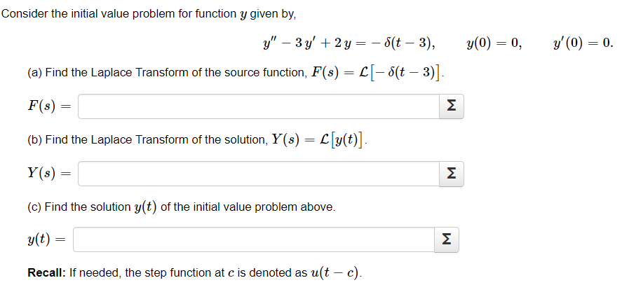 Consider the initial value problem for function y given by,
y" - 3y + 2 y = − 6(t – 3),
(a) Find the Laplace Transform of the source function, F(s) = L[− 8(t – 3)].
F(s) =
(b) Find the Laplace Transform of the solution, Y(s) = L[y(t)].
Y(s) =
(c) Find the solution y(t) of the initial value problem above.
y(t) =
Recall: If needed, the step function at c is denoted as u(t - c).
M
M
M
y(0) = 0,
y' (0) = 0.