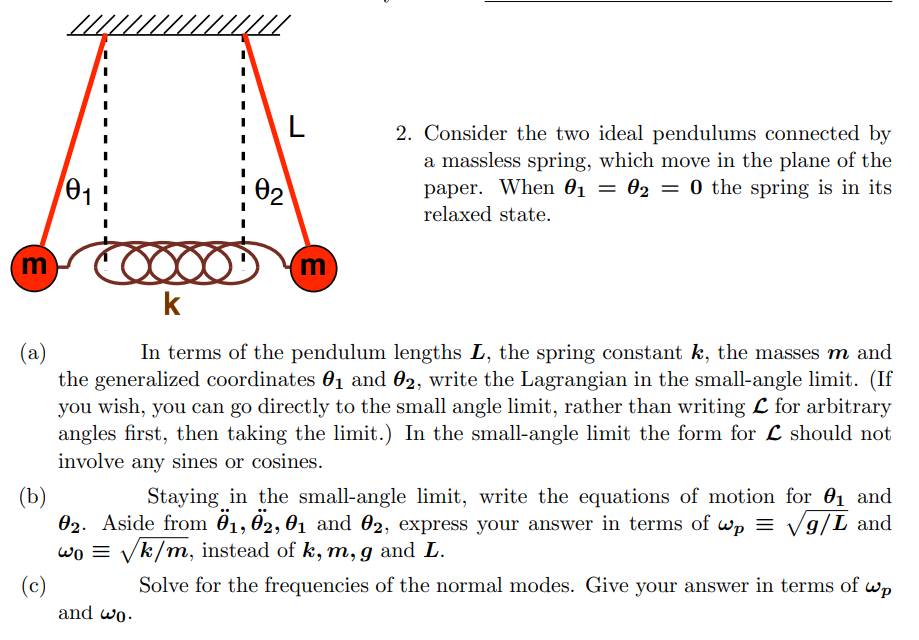 E
0₁1
COOOOD
k
L
m
and wo.
2. Consider the two ideal pendulums connected by
a massless spring, which move in the plane of the
paper. When 0₁ = 02 = 0 the spring is in its
01
relaxed state.
(a)
In terms of the pendulum lengths L, the spring constant k, the masses m and
the generalized coordinates 0₁ and 02, write the Lagrangian in the small-angle limit. (If
you wish, you can go directly to the small angle limit, rather than writing L for arbitrary
angles first, then taking the limit.) In the small-angle limit the form for L should not
involve any sines or cosines.
(b)
Staying in the small-angle limit, write the equations of motion for ₁ and
02. Aside from 01, 02, 01 and 02, express your answer in terms of wp = √√√√g/L and
wo = √k/m, instead of k, m, g and L.
(c)
Solve for the frequencies of the normal modes. Give your answer in terms of wp