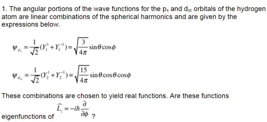 1. The angular portions of the wave functions for the px and dxz orbitals of the hydrogen
atom are linear combinations of the spherical harmonics and are given by the
expressions below.
3
YP. = √(x²+x¹) = -sin coso
4T
Wd₂
= 1/2 (Y/² + X/₂ ¹) =
eigenfunctions of
15
4π
These combinations are chosen to yield real functions. Are these functions
a
Ĺ
sincoscoso
-iħ.
do ?