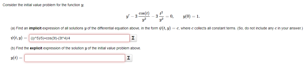 Consider the initial value problem for the function y,
cos(t)
y(0) = 1.
y²
(a) Find an implicit expression of all solutions y of the differential equation above, in the form (t, y) = c, where c collects all constant terms. (So, do not include any c in your answer.)
(t, y) =
((y^5)/5)+cos(3t)-(3t^4)/4
Σ
(b) Find the explicit expression of the solution y of the initial value problem above.
y(t) =
y' - 3
t²
3 = 0,
y²
Σ