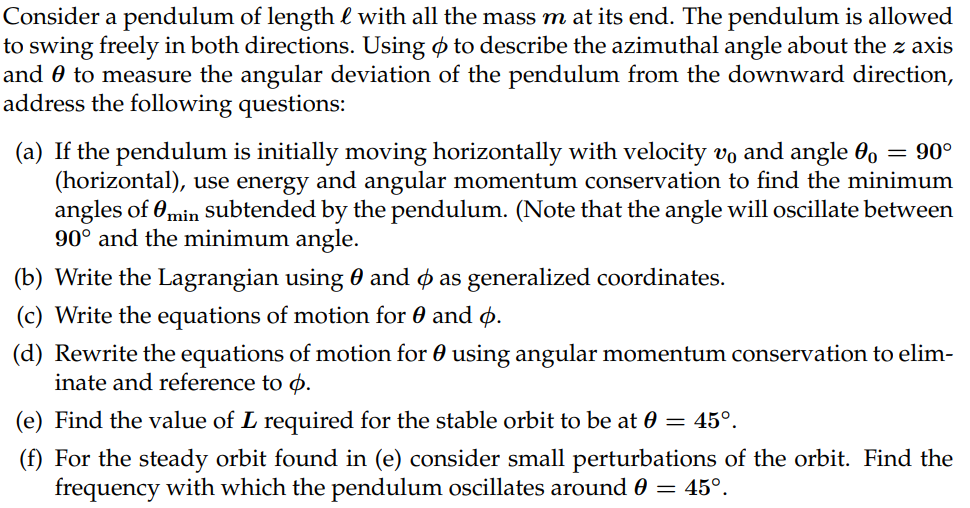 Consider a pendulum of length & with all the mass m at its end. The pendulum is allowed
to swing freely in both directions. Using to describe the azimuthal angle about the z axis
and 0 to measure the angular deviation of the pendulum from the downward direction,
address the following questions:
= 90°
(a) If the pendulum is initially moving horizontally with velocity vo and angle o
(horizontal), use energy and angular momentum conservation to find the minimum
angles of min subtended by the pendulum. (Note that the angle will oscillate between
90° and the minimum angle.
(b) Write the Lagrangian using ¤ and & as generalized coordinates.
(c) Write the equations of motion for 0 and 6.
(d) Rewrite the equations of motion for using angular momentum conservation to elim-
inate and reference to p.
(e) Find the value of L required for the stable orbit to be at 0 = 45°.
(f) For the steady orbit found in (e) consider small perturbations of the orbit. Find the
frequency with which the pendulum oscillates around 0 = 45°.
