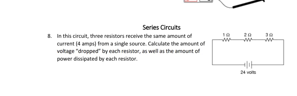 Series Circuits
8. In this circuit, three resistors receive the same amount of
current (4 amps) from a single source. Calculate the amount of
voltage "dropped" by each resistor, as well as the amount of
power dissipated by each resistor.
192
202
www
392
24 volts
