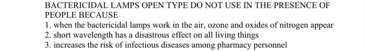 BACTERICIDAL LAMPS OPEN TYPE DO NOT USE IN THE PRESENCE OF
PEOPLE BECAUSE
1. when the bactericidal lamps work in the air, ozone and oxides of nitrogen appear
2. short wavelength has a disastrous effect on all living things
3. increases the risk of infectious diseases among pharmacy personnel

