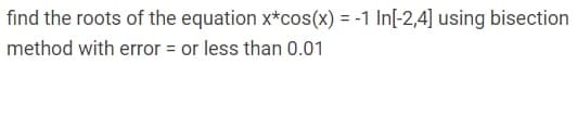 find the roots of the equation x*cos(x) = -1 In[-2,4] using bisection
method with error = or less than 0.01
