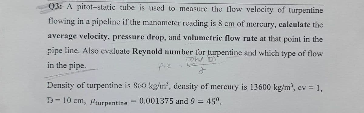 Q3: A pitot-static tube is used to measure the flow velocity of turpentine
flowing in a pipeline if the manometer reading is 8 cm of mercury, calculate the
average velocity, pressure drop, and volumetric flow rate at that point in the
pipe line. Also evaluate Reynold number for turpentine and which type of flow
in the pipe.
Ph
J
Re
Density of turpentine is 850 kg/m³, density of mercury is 13600 kg/m³, cv = 1,
D=10 cm, turpentine
0.001375 and 0 = 45°.
=