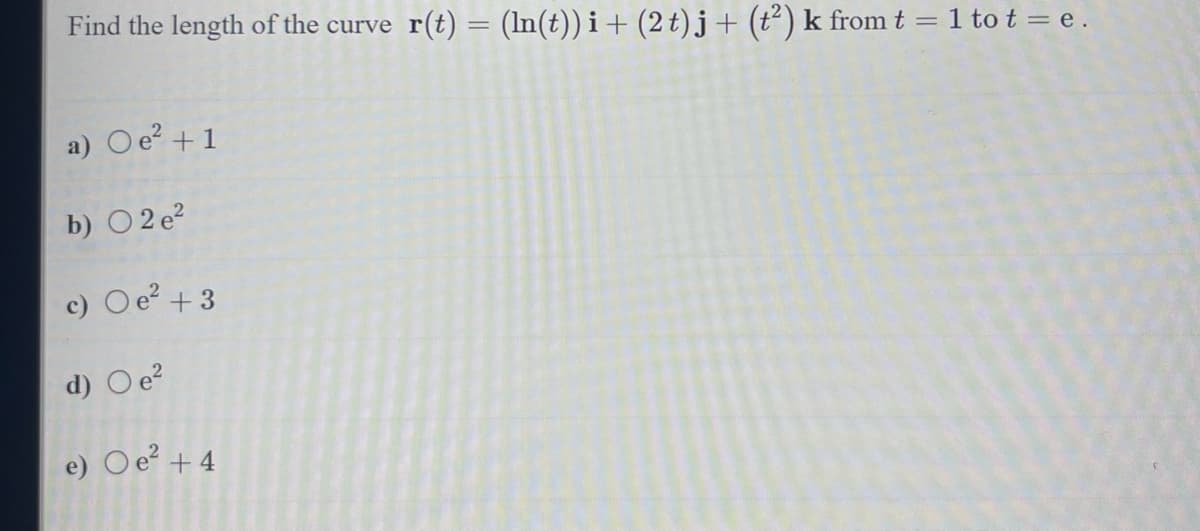 Find the length of the curve_r(t) = (ln(t))i + (2 t)j + (t²) k from t = 1 to t = e.
a) Oe² + 1
b) 02 e²
c) O e² +3
d) O e²
e) Oe² +4