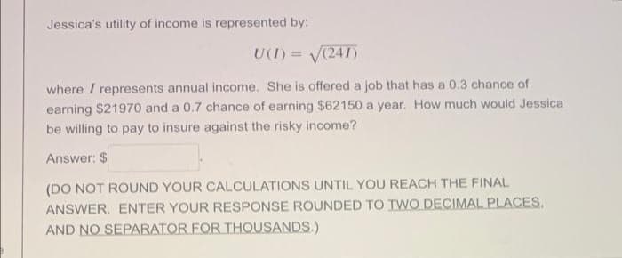 Jessica's utility of income is represented by:
U(I) = V(241)
where I represents annual income. She is offered a job that has a 0.3 chance of
earning $21970 and a 0.7 chance of earning $62150 a year. How much would Jessica
be willing to pay to insure against the risky income?
Answer: $
(DO NOT ROUND YOUR CALCULATIONS UNTIL YOU REACH THE FINAL
ANSWER. ENTER YOUR RESPONSE ROUNDED TO TWO DECIMAL PLACES,
AND NO SEPARATOR FOR THOUSANDS.)
