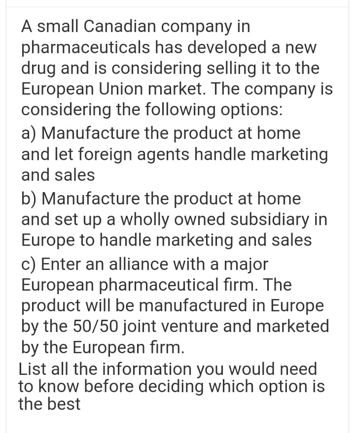 A small Canadian company in
pharmaceuticals has developed a new
drug and is considering selling it to the
European Union market. The company is
considering the following options:
a) Manufacture the product at home
and let foreign agents handle marketing
and sales
b) Manufacture the product at home
and set up a wholly owned subsidiary in
Europe to handle marketing and sales
c) Enter an alliance with a major
European pharmaceutical firm. The
product will be manufactured in Europe
by the 50/50 joint venture and marketed
by the European firm.
List all the information you would need
to know before deciding which option is
the best
