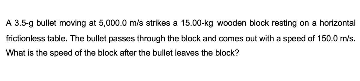 A 3.5-g bullet moving at 5,000.0 m/s strikes a 15.00-kg wooden block resting on a horizontal
frictionless table. The bullet passes through the block and comes out with a speed of 150.0 m/s.
What is the speed of the block after the bullet leaves the block?