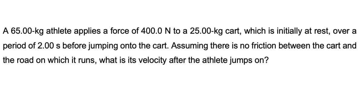 A 65.00-kg athlete applies a force of 400.0 N to a 25.00-kg cart, which is initially at rest, over a
period of 2.00 s before jumping onto the cart. Assuming there is no friction between the cart and
the road on which it runs, what is its velocity after the athlete jumps on?