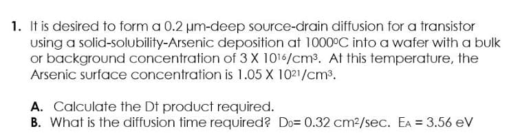 1. It is desired to form a 0.2 um-deep source-drain diffusion for a transistor
using a solid-solubility-Arsenic deposition at 1000°C into a wafer with a bulk
or background concentration of 3 X 1016/cm3. At this temperature, the
Arsenic surface concentration is 1.05 X 1021/cm3.
A. Calculate the Dt product required.
B. What is the diffusion time required? Do= 0.32 cm2/sec. EA = 3.56 eV
