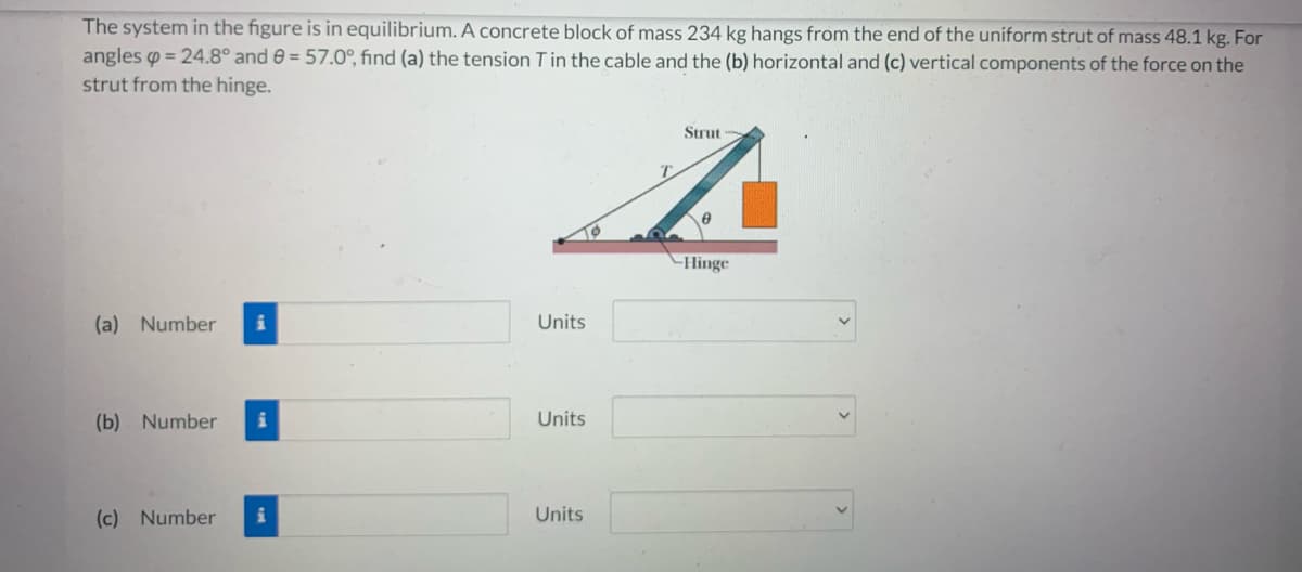The system in the figure is in equilibrium. A concrete block of mass 234 kg hangs from the end of the uniform strut of mass 48.1 kg. For
angles = 24.8° and 9 = 57.0°, find (a) the tension T in the cable and the (b) horizontal and (c) vertical components of the force on the
strut from the hinge.
Strut
A
-Hinge
(a) Number
(b) Number
(c) Number
Units
Units
Units