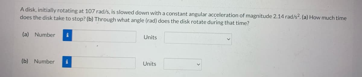 A disk, initially rotating at 107 rad/s, is slowed down with a constant angular acceleration of magnitude 2.14 rad/s². (a) How much time
does the disk take to stop? (b) Through what angle (rad) does the disk rotate during that time?
(a) Number i
Units
(b) Number i
Units