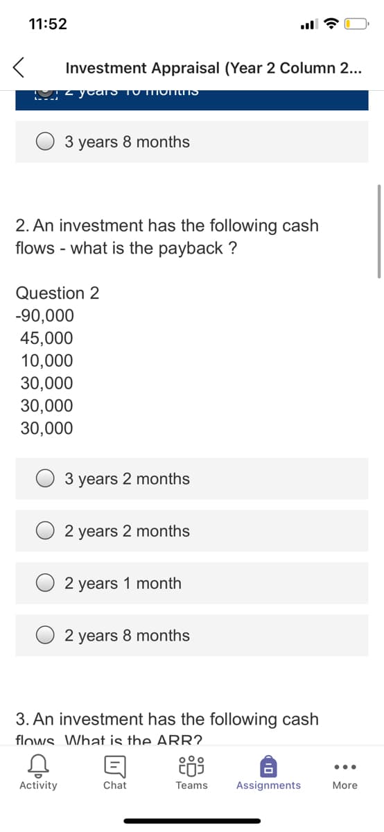 11:52
Investment Appraisal (Year 2 Column 2...
M2 ycaS TO MOINS
3 years 8 months
2. An investment has the following cash
flows - what is the payback ?
Question 2
-90,000
45,000
10,000
30,000
30,000
30,000
3 years 2 months
2 years 2 months
2 years 1 month
2 years 8 months
3. An investment has the following cash
flows. What is the ARR?
...
Activity
Chat
Teams
Assignments
More

