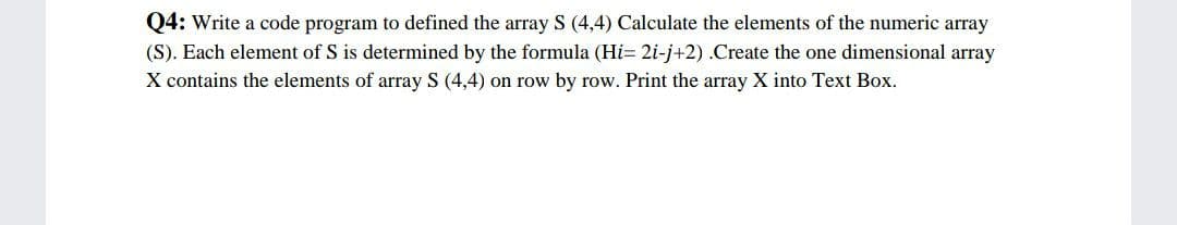 Q4: Write a code program to defined the array S (4,4) Calculate the elements of the numeric array
(S). Each element of S is determined by the formula (Hi= 2i-j+2) .Create the one dimensional array
X contains the elements of array S (4,4) on row by row. Print the array X into Text Box.
