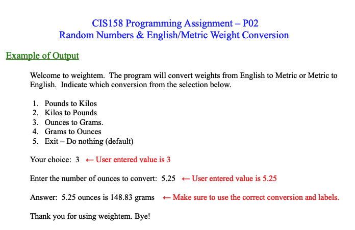 CIS158 Programming Assignment - P02
Random Numbers & English/Metric Weight Conversion
Example of Output
Welcome to weightem. The program will convert weights from English to Metric or Metric to
English. Indicate which conversion from the selection below.
1. Pounds to Kilos
2. Kilos to Pounds
3. Ounces to Grams.
4. Grams to Ounces
5. Exit - Do nothing (default)
Your choice: 3 User entered value is 3
Enter the number of ounces to convert: 5.25 User entered value is 5.25
Answer: 5.25 ounces is 148.83 grams ← Make sure to use the correct conversion and labels.
Thank you for using weightem. Bye!