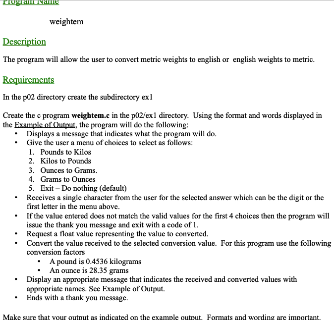 Program Name
weightem
Description
The program will allow the user to convert metric weights to english or english weights to metric.
Requirements
In the p02 directory create the subdirectory ex1
Create the c program weightem.c in the p02/ex1 directory. Using the format and words displayed in
the Example of Output, the program will do the following:
• Displays a message that indicates what the program will do.
•
Give the user a menu of choices to select as follows:
1. Pounds to Kilos
2. Kilos to Pounds
3. Ounces to Grams.
4. Grams to Ounces
5. Exit - Do nothing (default)
Receives a single character from the user for the selected answer which can be the digit or the
first letter in the menu above.
If the value entered does not match the valid values for the first 4 choices then the program will
issue the thank you message and exit with a code of 1.
Request a float value representing the value to converted.
Convert the value received to the selected conversion value. For this program use the following
conversion factors
A pound is 0.4536 kilograms
An ounce is 28.35 grams
Display an appropriate message that indicates the received and converted values with
appropriate names. See Example of Output.
Ends with a thank you message.
Make sure that your output as indicated on the example output. Formats and wording are important.