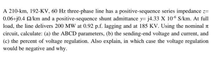 A 210-km, 192-KV, 60 Hz three-phase line has a positive-sequence series impedance z=
0.06+j0.4 Q/km and a positive-sequence shunt admittance y= j4.33 X 10“ S/km. At full
load, the line delivers 200 MW at 0.92 p.f. lagging and at 185 KV. Using the nominal a
circuit, calculate: (a) the ABCD parameters, (b) the sending-end voltage and current, and
(c) the percent of voltage regulation. Also explain, in which case the voltage regulation
would be negative and why.
