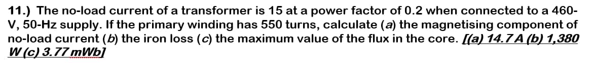 11.) The no-load current of a transformer is 15 at a power factor of 0.2 when connected to a 460-
V, 50-Hz supply. If the primary winding has 550 turns, calculate (a) the magnetising component of
no-load current (b) the iron loss (c) the maximum value of the flux in the core. [(a) 14.7 A (b) 1,380
W (c) 3.77 mWb]
