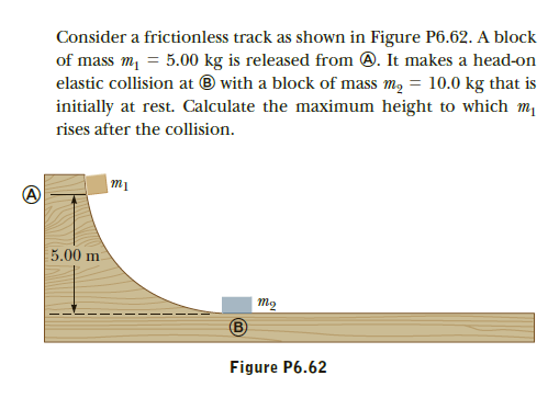 Consider a frictionless track as shown in Figure P6.62. A block
of mass m, = 5.00 kg is released from 0. It makes a head-on
elastic collision at ® with a block of mass m, = 10.0 kg that is
initially at rest. Calculate the maximum height to which m
rises after the collision.
5.00 m
то
Figure P6.62
