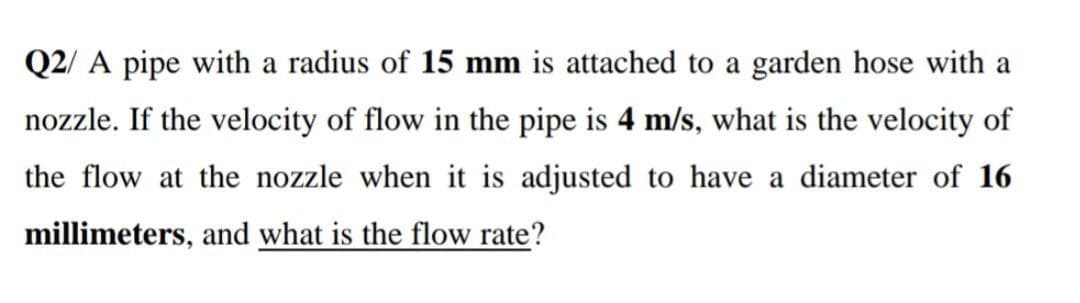 Q2/ A pipe with a radius of 15 mm is attached to a garden hose with a
nozzle. If the velocity of flow in the pipe is 4 m/s, what is the velocity of
the flow at the nozzle when it is adjusted to have a diameter of 16
millimeters, and what is the flow rate?
