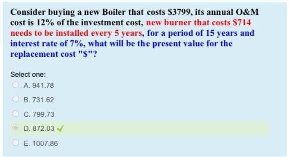 Consider buying a new Boiler that costs $3799, its annual O&M
cost is 12% of the investment cost, new burner that costs $714
needs to be installed every 5 years, for a period of 15 years and
interest rate of 7%, what will be the present value for the
replacement cost "$"?
Select one:
A. 941.78
B. 731.62
OC. 799.73
D. 872.03 ✓
E. 1007.86