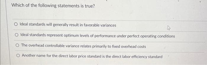Which of the following statements is true?
O Ideal standards will generally result in favorable variances
O Ideal standards represent optimum levels of performance under perfect operating conditions
O The overhead controllable variance relates primarily to fixed overhead costs
O Another name for the direct labor price standard is the direct labor efficiency standard