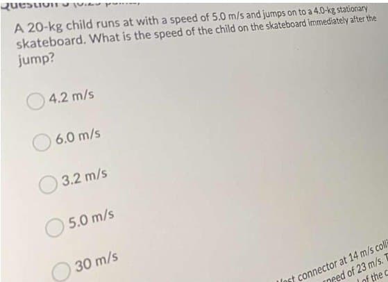 Question
A 20-kg child runs at with a speed of 5.0 m/s and jumps on to a 4.0-kg stationary
skateboard. What is the speed of the child on the skateboard immediately after the
jump?
4.2 m/s
6.0 m/s
3.2 m/s
5.0 m/s
30 m/s
Int connector at 14 m/s colli
need of 23 m/s.
of the c