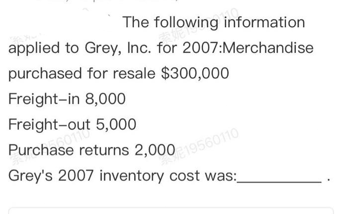 The following information
THE 19
applied to Grey, Inc. for 2007:Merchandise
purchased for resale $300,000
Freight-in 8,000
Freight-out
5,000
Purchase returns 2,000 19560110
Grey's 2007 inventory cost was: