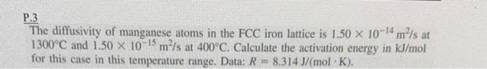 P.3
The diffusivity of manganese atoms in the FCC iron lattice is 1.50 x 10-14 m²/s at
1300°C and 1.50 x 10-15 m²/s at 400°C. Calculate the activation energy in kJ/mol
for this case in this temperature range. Data: R= 8.314 J/(mol-K).