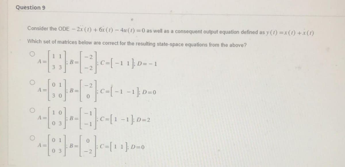Question 9
Consider the ODE - 2x (1) + 6x (1) -4u (t) = 0 as well as a consequent output equation defined as y(t) = x (1) + x(1)
Which set of matrices below are correct for the resulting state-space equations from the above?
-2-²-[-11-0=-1
A =
11
A =
33
01
^ - [ 1 ] ² - [ - ² - - - - ₁ - ₁); D = 0
30
B:
03
- - - ;C=[1-1]; D=2
° ^- [8] - [ 2 ] ²-(11) D-0
A=