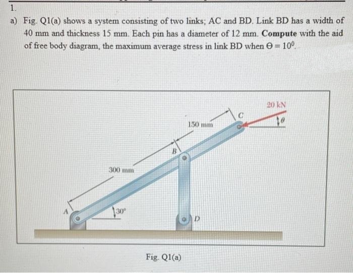 1.
a) Fig. Q1(a) shows a system consisting of two links; AC and BD. Link BD has a width of
40 mm and thickness 15 mm. Each pin has a diameter of 12 mm. Compute with the aid
of free body diagram, the maximum average stress in link BD when = 10⁰.
300 mm
30°
B
Fig. Q1(a)
150 mm
D
20 kN
to
