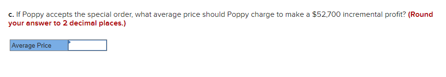 c. If Poppy accepts the special order, what average price should Poppy charge to make a $52,700 incremental profit? (Round
your answer to 2 decimal places.)
Average Price