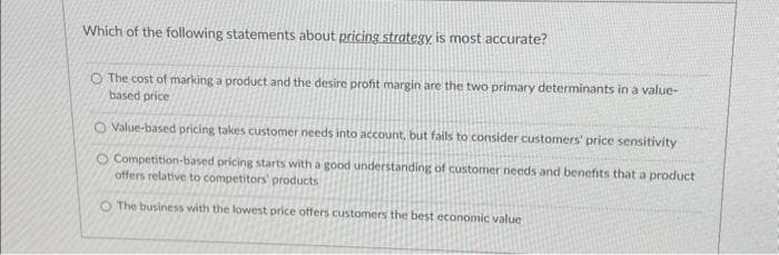 Which of the following statements about pricing strategy is most accurate?
O The cost of marking a product and the desire profit margin are the two primary determinants in a value-
based price
O Value-based pricing takes customer needs into account, but fails to consider customers' price sensitivity
O Competition-based pricing starts with a good understanding of customer needs and benefits that a product
offers relative to competitors' products
O The business with the lowest price offers customers the best economic value