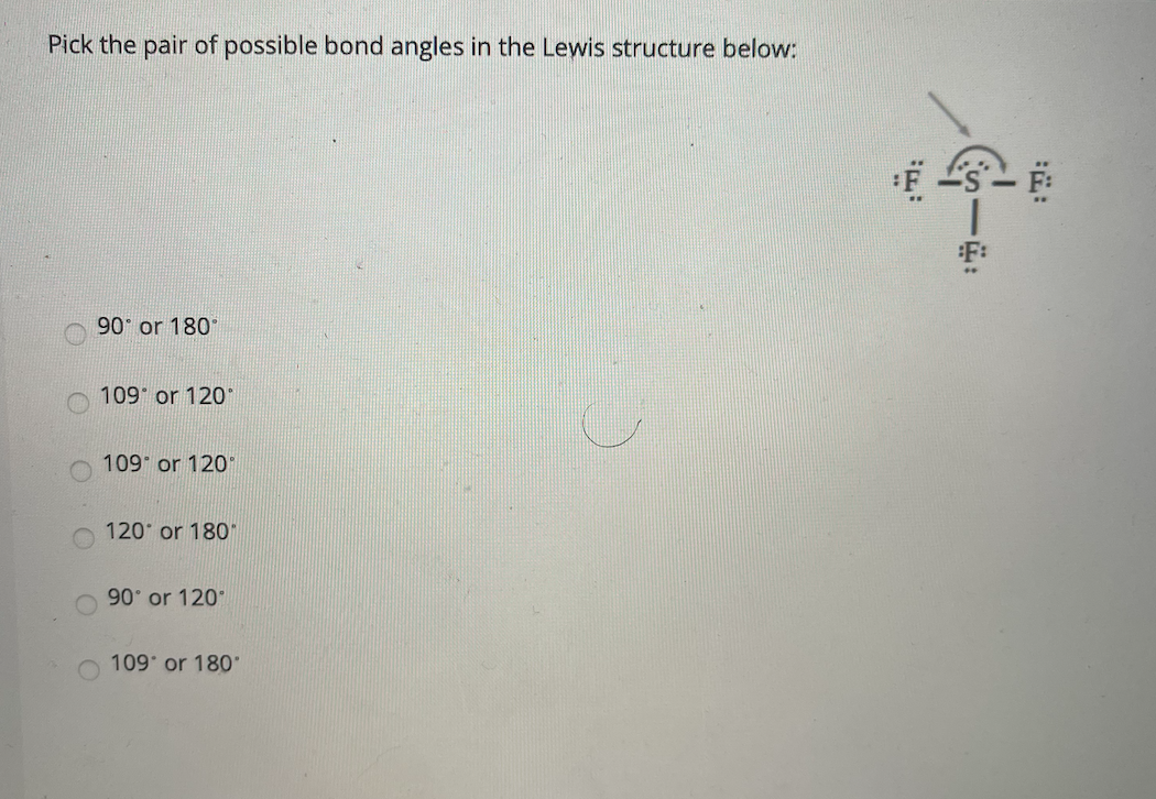 Pick the pair of possible bond angles in the Lewis structure below:
F:
90 or 180°
109 or 120°
109 or 120
120 or 180"
90 or 120
109 or 180

