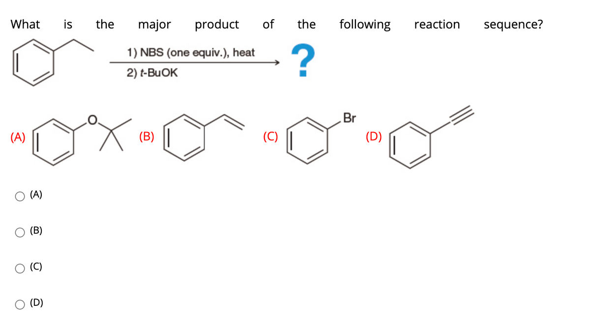 What
is
the
major
product
of
the
following
reaction
sequence?
1) NBS (one equiv.), heat
2) t-BUOK
Br
(A)
(B)
(C)
(D)
(A)
(B)
(C)
(D)
