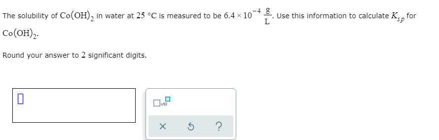 -4
The solubility of Co(OH), in water at 25 °C is measured to be 6.4 x 10
Use this information to calculate K,, for
L
Co(OH),.
Round your answer to 2 significant digits.
