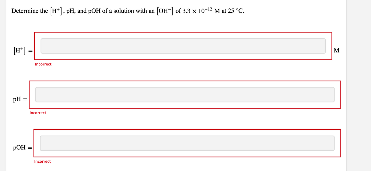 Determine the [H*],pH, and pOH of a solution with an [OH-] of 3.3 x 10-12 M at 25 °C.
[H*] =
M
Incorrect
pH =
Incorrect
РОН
Incorrect
